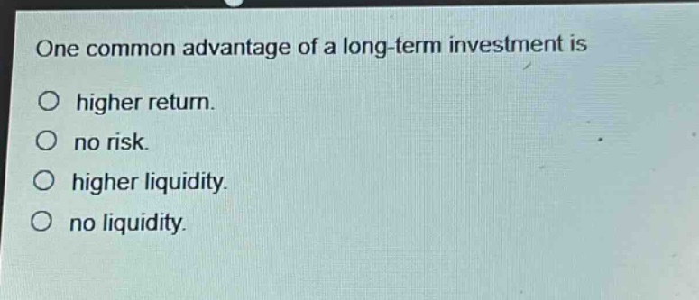 one common advantage of a long - term investment is\nhigher return.\nno risk.\nhigher liquidity.\nno liquidity.