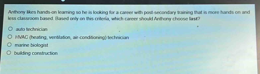 anthony likes hands - on learning so he is looking for a career with post - secondary training that is more hands on and less classroom based. based only on this criteria, which career should anthony choose last?\no auto technician\no hvac (heating, ventilation, air - conditioning) technician\no marine biologist\no building construction