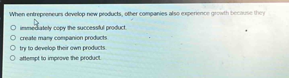 when entrepreneurs develop new products, other companies also experience growth because they\n○ immediately copy the successful product.\n○ create many companion products.\n○ try to develop their own products.\n○ attempt to improve the product.