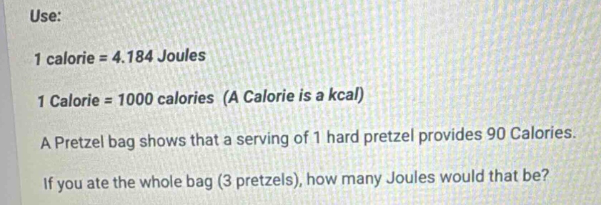 use:\n1 calorie = 4.184 joules\n1 calorie = 1000 calories (a calorie is a kcal)\na pretzel bag shows that a serving of 1 hard pretzel provides 90 calories.\nif you ate the whole bag (3 pretzels), how many joules would that be?