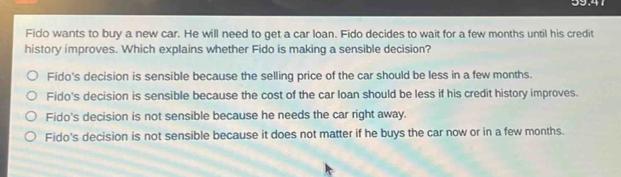 fido wants to buy a new car. he will need to get a car loan. fido decides to wait for a few months until his credit history improves. which explains whether fido is making a sensible decision?\n○ fidos decision is sensible because the selling price of the car should be less in a few months.\n○ fidos decision is sensible because the cost of the car loan should be less if his credit history improves.\n○ fidos decision is not sensible because he needs the car right away.\n○ fidos decision is not sensible because it does not matter if he buys the car now or in a few months.