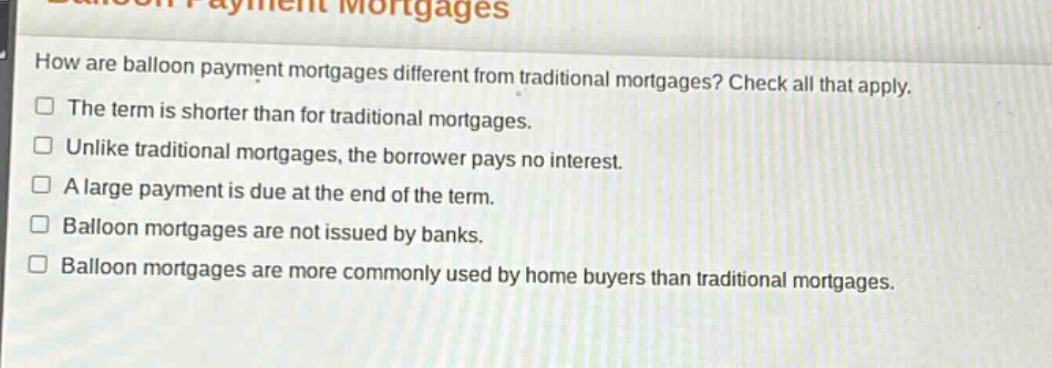 how are balloon payment mortgages different from traditional mortgages? check all that apply.\nthe term is shorter than for traditional mortgages.\nunlike traditional mortgages, the borrower pays no interest.\na large payment is due at the end of the term.\nballoon mortgages are not issued by banks.\nballoon mortgages are more commonly used by home buyers than traditional mortgages.