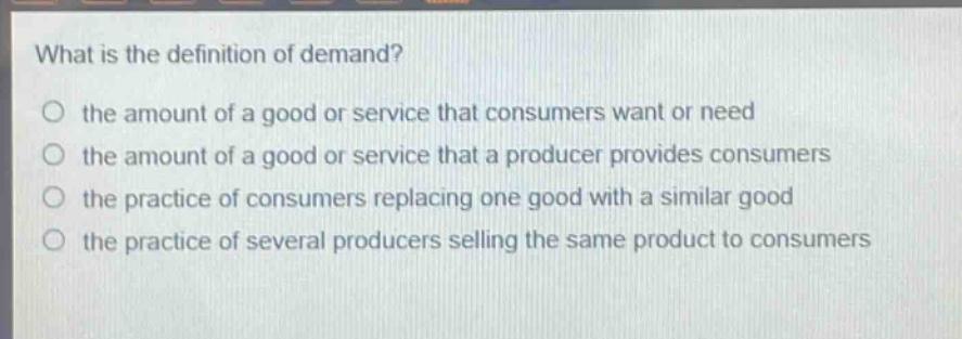 what is the definition of demand?\no the amount of a good or service that consumers want or need\no the amount of a good or service that a producer provides consumers\no the practice of consumers replacing one good with a similar good\no the practice of several producers selling the same product to consumers