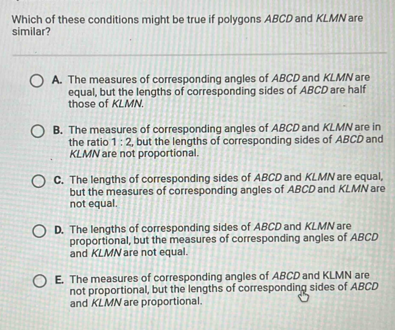 which of these conditions might be true if polygons abcd and klmn are similar?\na. the measures of corresponding angles of abcd and klmn are equal, but the lengths of corresponding sides of abcd are half those of klmn.\nb. the measures of corresponding angles of abcd and klmn are in the ratio 1:2, but the lengths of corresponding sides of abcd and klmn are not proportional.\nc. the lengths of corresponding sides of abcd and klmn are equal, but the measures of corresponding angles of abcd and klmn are not equal.\nd. the lengths of corresponding sides of abcd and klmn are proportional, but the measures of corresponding angles of abcd and klmn are not equal.\ne. the measures of corresponding angles of abcd and klmn are not proportional, but the lengths of corresponding sides of abcd and klmn are proportional.