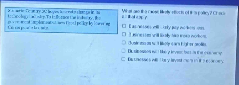 scenario: country sc hopes to create change in its technology industry. to influence the industry, the government implements a new fiscal policy by lowering the corporate tax rate. what are the most likely effects of this policy? check all that apply. businesses will likely pay workers less. businesses will likely hire more workers. businesses will likely earn higher profits. businesses will likely invest less in the economy. businesses will likely invest more in the economy.