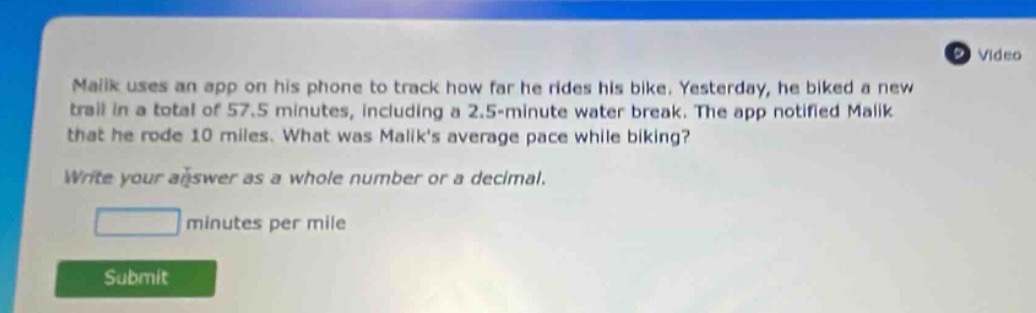 malik uses an app on his phone to track how far he rides his bike. yesterday, he biked a new trail in a total of 57.5 minutes, including a 2.5 - minute water break. the app notified malik that he rode 10 miles. what was maliks average pace while biking? write your answer as a whole number or a decimal. minutes per mile