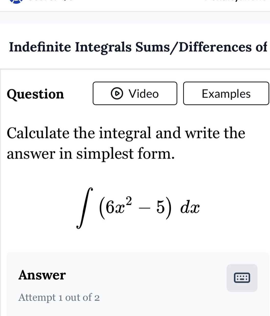 indefinite integrals sums/differences of\nquestion\ncalculate the integral and write the answer in simplest form.\n int (6x^{2}-5)dx \nanswer\nattempt 1 out of 2