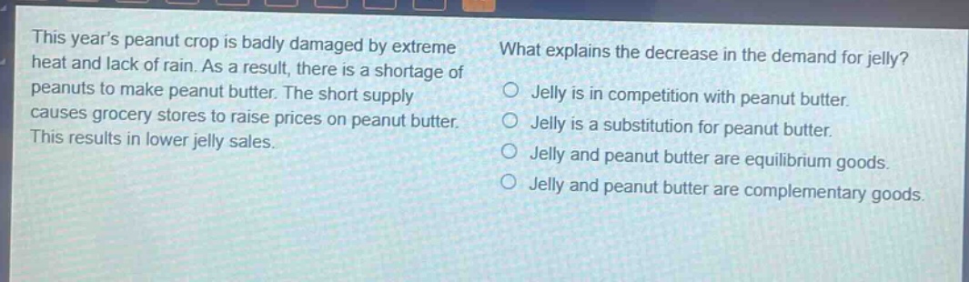 this years peanut crop is badly damaged by extreme heat and lack of rain. as a result, there is a shortage of peanuts to make peanut butter. the short supply causes grocery stores to raise prices on peanut butter. this results in lower jelly sales. what explains the decrease in the demand for jelly? jelly is in competition with peanut butter. jelly is a substitution for peanut butter. jelly and peanut butter are equilibrium goods. jelly and peanut butter are complementary goods.