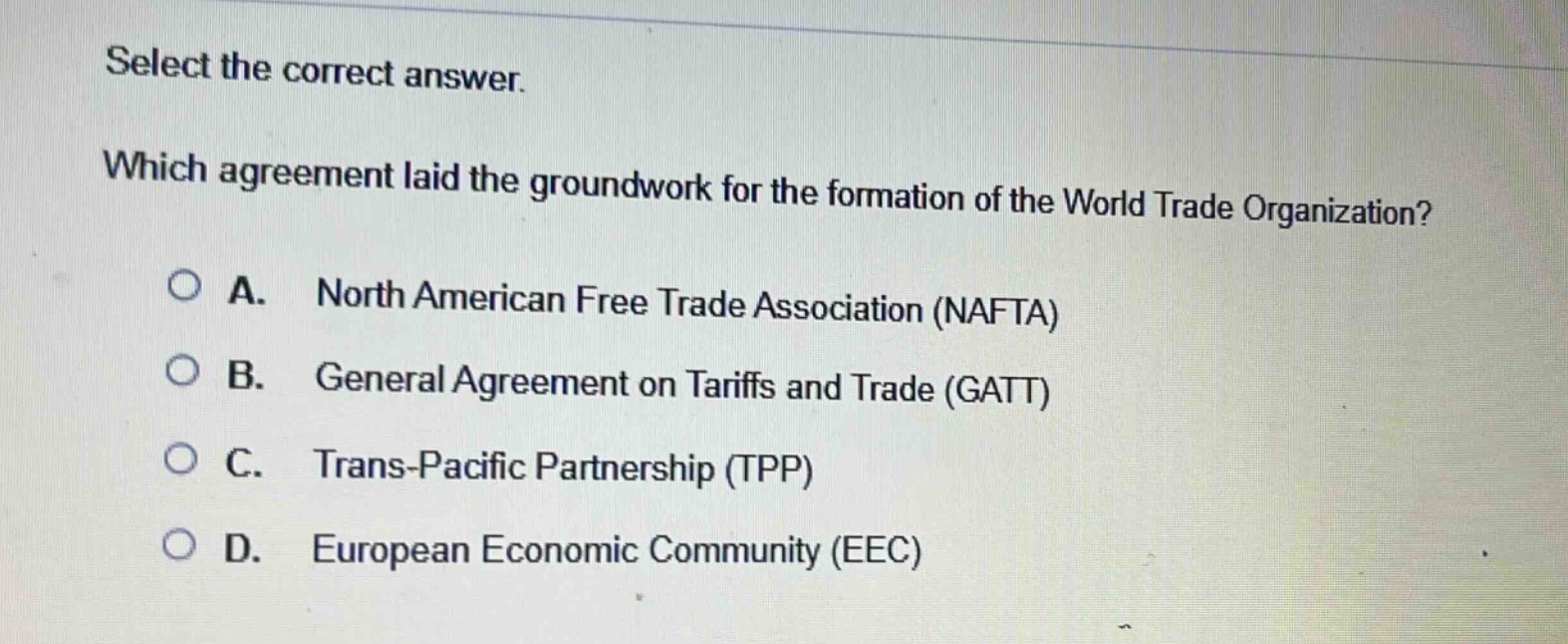 select the correct answer. which agreement laid the groundwork for the formation of the world trade organization? a. north american free trade association (nafta) b. general agreement on tariffs and trade (gatt) c. trans - pacific partnership (tpp) d. european economic community (eec)