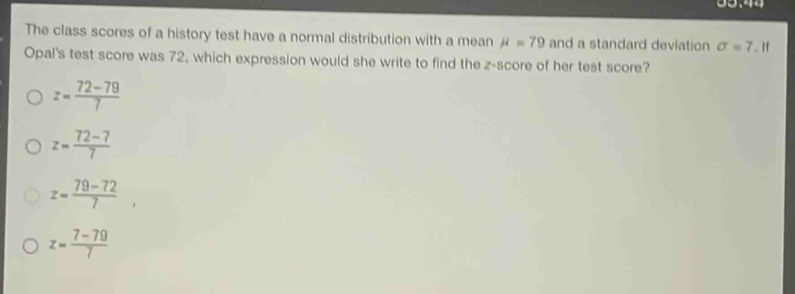 the class scores of a history test have a normal distribution with a mean $mu = 79$ and a standard deviation $sigma = 7$. if opals test score was 72, which expression would she write to find the $z$-score of her test score?\n$z=\frac{72 - 79}{7}$\n$z=\frac{72 - 7}{7}$\n$z=\frac{79 - 72}{7}$\n$z=\frac{7 - 79}{7}$