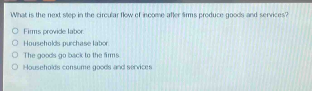 what is the next step in the circular flow of income after firms produce goods and services?\nfirms provide labor.\nhouseholds purchase labor.\nthe goods go back to the firms.\nhouseholds consume goods and services.