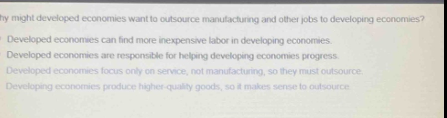 why might developed economies want to outsource manufacturing and other jobs to developing economies?\ndeveloped economies can find more inexpensive labor in developing economies.\ndeveloped economies are responsible for helping developing economies progress.\ndeveloped economies focus only on service, not manufacturing, so they must outsource.\ndeveloping economies produce higher - quality goods, so it makes sense to outsource.