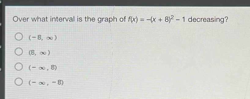 over what interval is the graph of $f(x)=-(x + 8)^2-1$ decreasing?\n$(-8,infty)$\n$(8,infty)$\n$(-infty,8)$\n$(-infty,-8)$