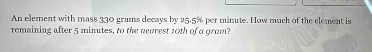 an element with mass 330 grams decays by 25.5% per minute. how much of the element is remaining after 5 minutes, to the nearest 10th of a gram?