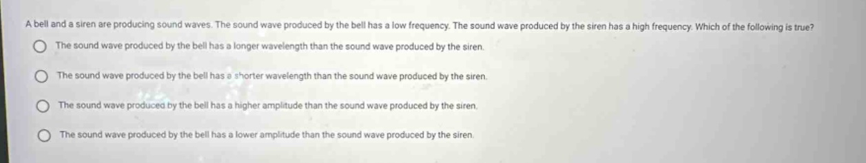 a bell and a siren are producing sound waves. the sound wave produced by the bell has a low frequency. the sound wave produced by the siren has a high frequency. which of the following is true?\nthe sound wave produced by the bell has a longer wavelength than the sound wave produced by the siren.\nthe sound wave produced by the bell has a shorter wavelength than the sound wave produced by the siren.\nthe sound wave produced by the bell has a higher amplitude than the sound wave produced by the siren.\nthe sound wave produced by the bell has a lower amplitude than the sound wave produced by the siren.