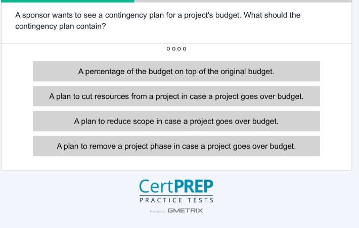 a sponsor wants to see a contingency plan for a projects budget. what should the contingency plan contain?\na percentage of the budget on top of the original budget.\na plan to cut resources from a project in case a project goes over budget.\na plan to reduce scope in case a project goes over budget.\na plan to remove a project phase in case a project goes over budget.