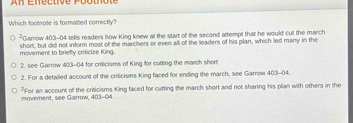 an effective footnote\nwhich footnote is formatted correctly?\n○ ²garrow 403–04 tells readers how king knew at the start of the second attempt that he would cut the march short, but did not inform most of the marchers or even all of the leaders of his plan, which led many in the movement to briefly criticize king.\n○ 2. see garrow 403–04 for criticisms of king for cutting the march short\n○ 2. for a detailed account of the criticisms king faced for ending the march, see garrow 403–04.\n○ ²for an account of the criticisms king faced for cutting the march short and not sharing his plan with others in the movement, see garrow, 403–04.