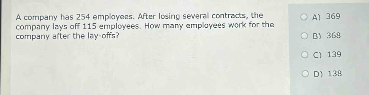 a company has 254 employees. after losing several contracts, the company lays off 115 employees. how many employees work for the company after the lay - offs?\na) 369\nb) 368\nc) 139\nd) 138
