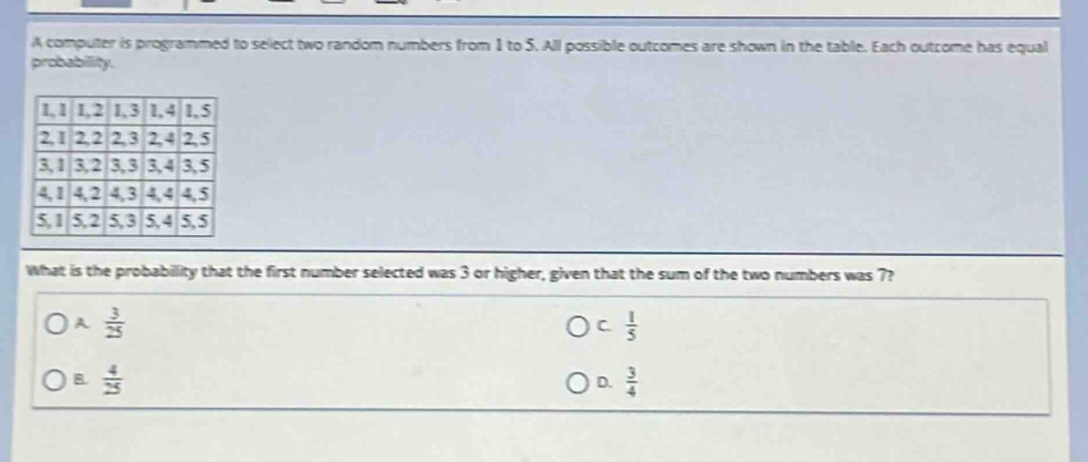 a computer is programmed to select two random numbers from 1 to 5. all possible outcomes are shown in the table. each outcome has equal probability.\n1,1 1,2 1,3 1,4 1,5\n2,1 2,2 2,3 2,4 2,5\n3,1 3,2 3,3 3,4 3,5\n4,1 4,2 4,3 4,4 4,5\n5,1 5,2 5,3 5,4 5,5\nwhat is the probability that the first number selected was 3 or higher, given that the sum of the two numbers was 7?\na. $\frac{3}{25}$\nb. $\frac{4}{25}$\nc. $\frac{1}{5}$\nd. $\frac{3}{4}$