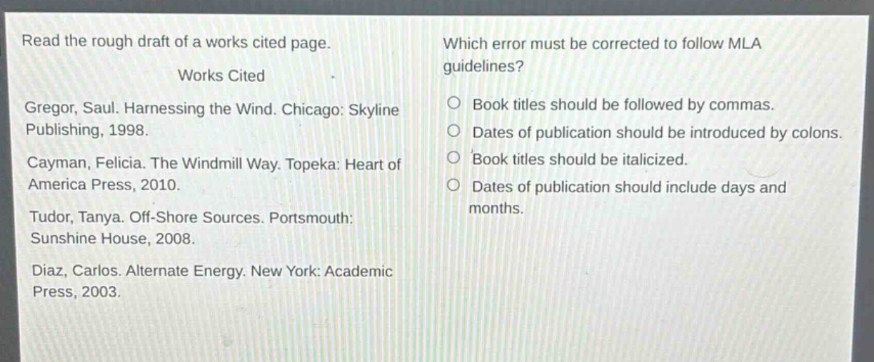 read the rough draft of a works cited page.\n\nworks cited\n\ngregor, saul. harnessing the wind. chicago: skyline publishing, 1998.\n\ncayman, felicia. the windmill way. topeka: heart of america press, 2010.\n\ntudor, tanya. off - shore sources. portsmouth: sunshine house, 2008.\n\ndiaz, carlos. alternate energy. new york: academic press, 2003.\n\nwhich error must be corrected to follow mla guidelines?\n\nbook titles should be followed by commas.\ndates of publication should be introduced by colons.\nbook titles should be italicized.\ndates of publication should include days and months.