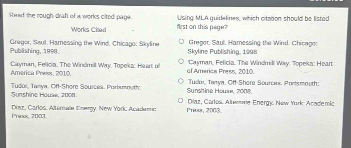 read the rough draft of a works cited page.\nworks cited\ngregor, saul. harnessing the wind. chicago: skyline publishing, 1998.\ncayman, felicia. the windmill way. topeka: heart of america press, 2010.\ntudor, tanya. off - shore sources. portsmouth: sunshine house, 2008.\ndiaz, carlos. alternate energy. new york: academic press, 2003.\nusing mla guidelines, which citation should be listed first on this page?\ngregor, saul. harnessing the wind. chicago: skyline publishing, 1998\ncayman, felicia. the windmill way. topeka: heart of america press, 2010.\ntudor, tanya. off - shore sources. portsmouth: sunshine house, 2008.\ndiaz, carlos. alternate energy. new york: academic press, 2003.