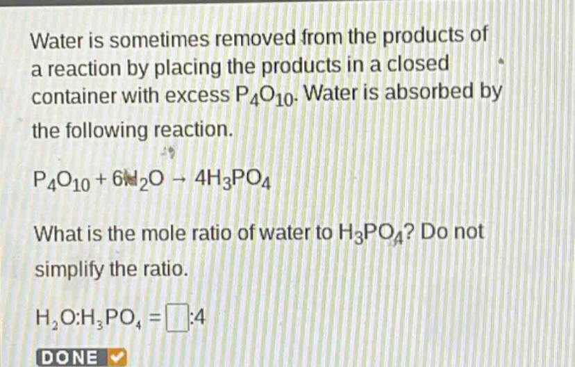 water is sometimes removed from the products of a reaction by placing the products in a closed container with excess p₄o₁₀. water is absorbed by the following reaction. p₄o₁₀ + 6h₂o → 4h₃po₄ what is the mole ratio of water to h₃po₄? do not simplify the ratio. h₂o:h₃po₄ = □:4