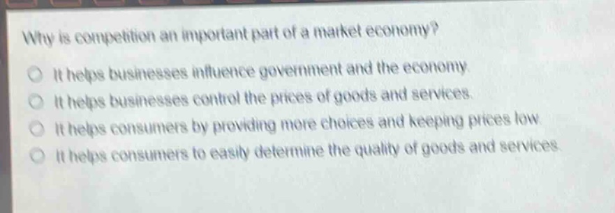 why is competition an important part of a market economy?\nit helps businesses influence government and the economy.\nit helps businesses control the prices of goods and services.\nit helps consumers by providing more choices and keeping prices low.\nit helps consumers to easily determine the quality of goods and services.
