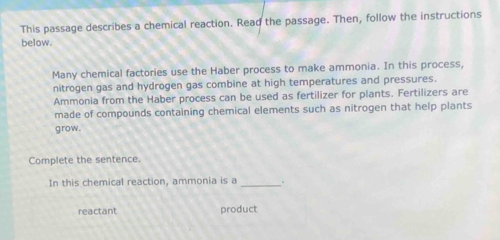 this passage describes a chemical reaction. read the passage. then, follow the instructions below.\nmany chemical factories use the haber process to make ammonia. in this process, nitrogen gas and hydrogen gas combine at high temperatures and pressures. ammonia from the haber process can be used as fertilizer for plants. fertilizers are made of compounds containing chemical elements such as nitrogen that help plants grow.\ncomplete the sentence.\nin this chemical reaction, ammonia is a ______.\nreactant\nproduct