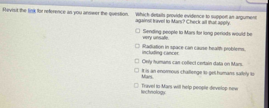 revisit the link for reference as you answer the question. which details provide evidence to support an argument against travel to mars? check all that apply. sending people to mars for long periods would be very unsafe. radiation in space can cause health problems, including cancer. only humans can collect certain data on mars. it is an enormous challenge to get humans safely to mars. travel to mars will help people develop new technology.