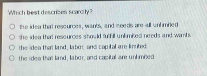 which best describes scarcity?\no the idea that resources, wants, and needs are all unlimited\no the idea that resources should fulfill unlimited needs and wants\no the idea that land, labor, and capital are limited\no the idea that land, labor, and capital are unlimited