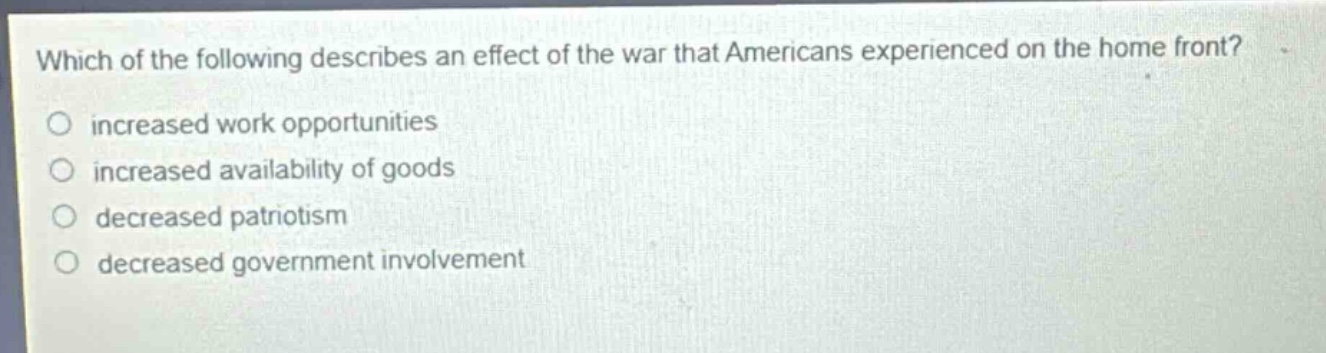 which of the following describes an effect of the war that americans experienced on the home front?\n○ increased work opportunities\n○ increased availability of goods\n○ decreased patriotism\n○ decreased government involvement