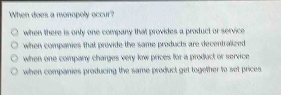 when does a monopoly occur?\nwhen there is only one company that provides a product or service\nwhen companies that provide the same products are decentralized\nwhen one company charges very low prices for a product or service\nwhen companies producing the same product get together to set prices