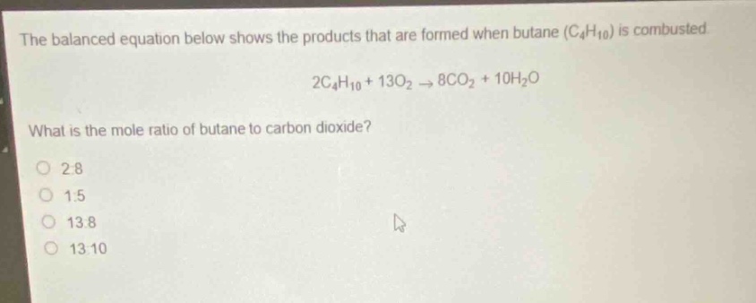 the balanced equation below shows the products that are formed when butane (c₄h₁₀) is combusted. 2c₄h₁₀ + 13o₂ → 8co₂ + 10h₂o. what is the mole ratio of butane to carbon dioxide? 2:8 1:5 13:8 13:10