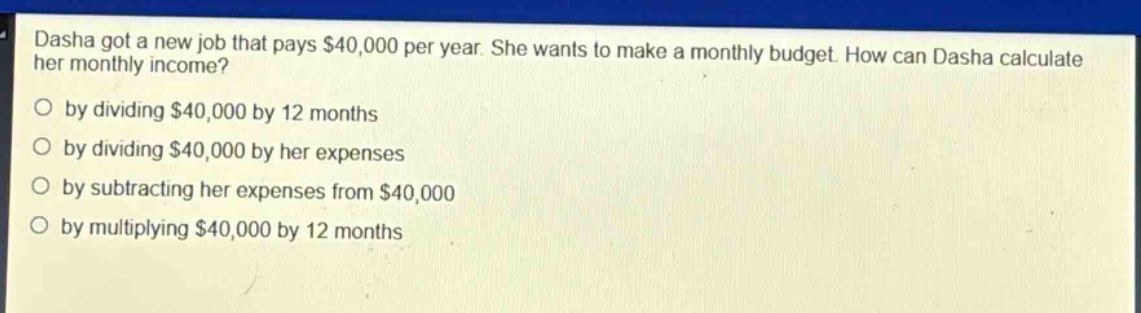dasha got a new job that pays $40,000 per year. she wants to make a monthly budget. how can dasha calculate her monthly income?\nby dividing $40,000 by 12 months\nby dividing $40,000 by her expenses\nby subtracting her expenses from $40,000\nby multiplying $40,000 by 12 months