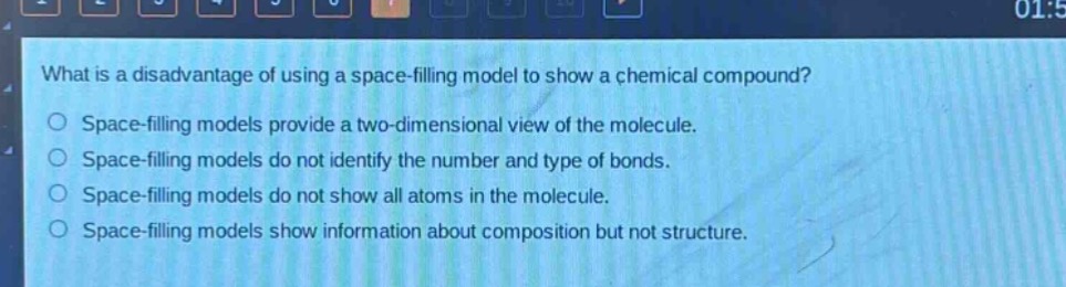 what is a disadvantage of using a space - filling model to show a chemical compound?\nspace - filling models provide a two - dimensional view of the molecule.\nspace - filling models do not identify the number and type of bonds.\nspace - filling models do not show all atoms in the molecule.\nspace - filling models show information about composition but not structure.