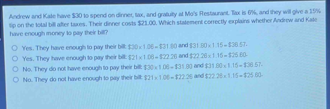 andrew and kate have $30 to spend on dinner, tax, and gratuity at mos restaurant. tax is 6%, and they will give a 15% tip on the total bill after taxes. their dinner costs $21.00. which statement correctly explains whether andrew and kate have enough money to pay their bill?\no yes. they have enough to pay their bill: $30×1.06 = $31.80 and $31.80×1.15 = $36.57.\no yes. they have enough to pay their bill: $21×1.06 = $22.26 and $22.26×1.15 = $25.60.\no no. they do not have enough to pay their bill: $30×1.06 = $31.80 and $31.80×1.15 = $36.57.\no no. they do not have enough to pay their bill: $21×1.06 = $22.26 and $22.26×1.15 = $25.60.
