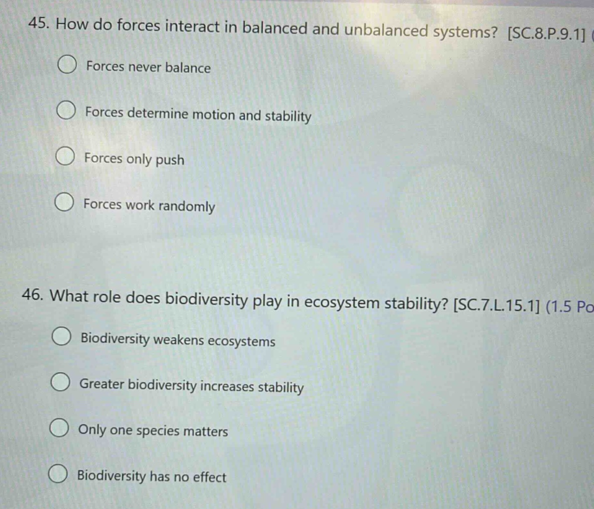 45. how do forces interact in balanced and unbalanced systems? sc.8.p.9.1 forces never balance forces determine motion and stability forces only push forces work randomly 46. what role does biodiversity play in ecosystem stability? sc.7.l.15.1 (1.5 po biodiversity weakens ecosystems greater biodiversity increases stability only one species matters biodiversity has no effect