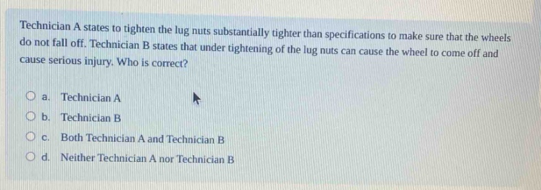 technician a states to tighten the lug nuts substantially tighter than specifications to make sure that the wheels do not fall off. technician b states that under - tightening of the lug nuts can cause the wheel to come off and cause serious injury. who is correct?\n\n a. technician a\n b. technician b\n c. both technician a and technician b\n d. neither technician a nor technician b