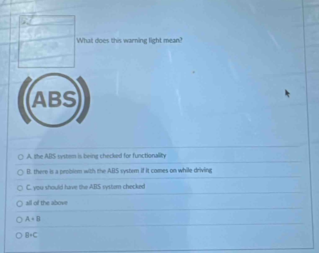 what does this warning light mean? abs a. the abs system is being checked for functionality b. there is a problem with the abs system if it comes on while driving c. you should have the abs system checked all of the above a + b b + c