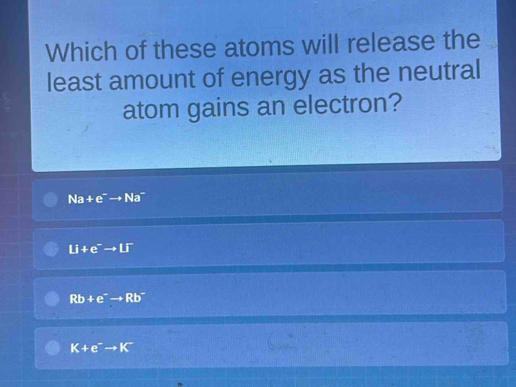 which of these atoms will release the least amount of energy as the neutral atom gains an electron?\nna + e⁻ → na⁻\nli + e⁻ → li⁻\nrb + e⁻ → rb⁻\nk + e⁻ → k⁻