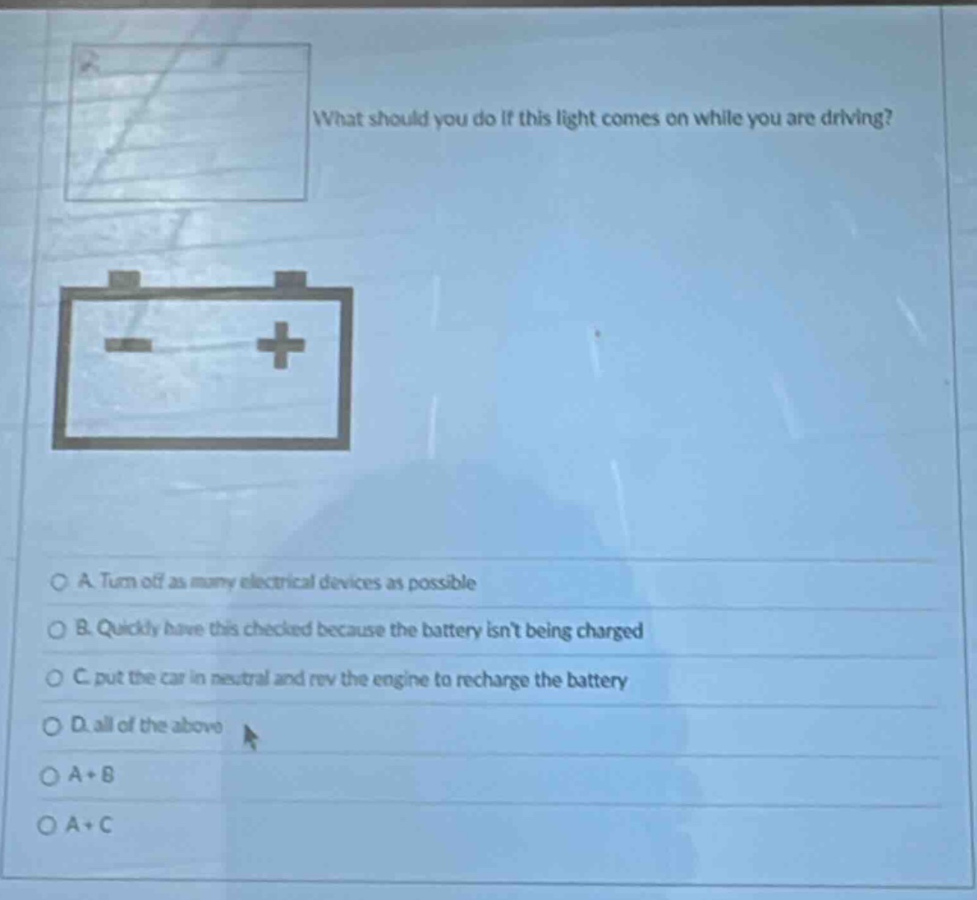 what should you do if this light comes on while you are driving?\na. turn off as many electrical devices as possible\nb. quickly have this checked because the battery isnt being charged\nc. put the car in neutral and rev the engine to recharge the battery\nd. all of the above\na + b\na + c