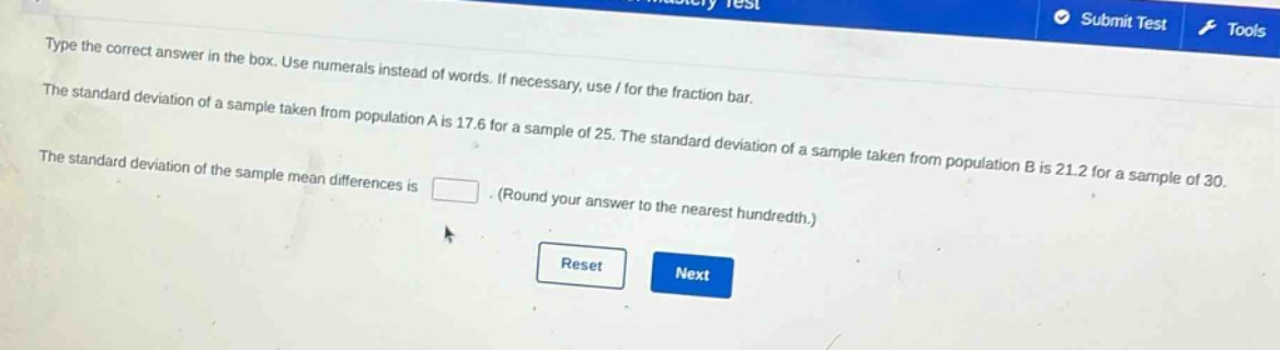 type the correct answer in the box. use numerals instead of words. if necessary, use / for the fraction bar.\nthe standard deviation of a sample taken from population a is 17.6 for a sample of 25. the standard deviation of a sample taken from population b is 21.2 for a sample of 30.\nthe standard deviation of the sample mean differences is \n(round your answer to the nearest hundredth.)