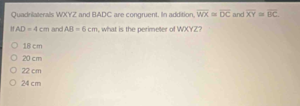quadrilaterals wxyz and badc are congruent. in addition, $overline{wx}congoverline{dc}$ and $overline{xy}congoverline{bc}$. if $ad = 4$ cm and $ab = 6$ cm, what is the perimeter of wxyz?\n18 cm\n20 cm\n22 cm\n24 cm