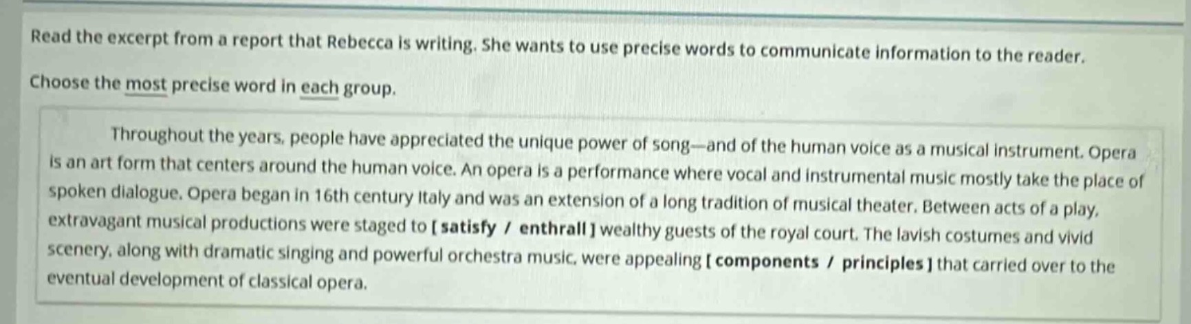 read the excerpt from a report that rebecca is writing. she wants to use precise words to communicate information to the reader. choose the most precise word in each group. throughout the years, people have appreciated the unique power of song—and of the human voice as a musical instrument. opera is an art form that centers around the human voice. an opera is a performance where vocal and instrumental music mostly take the place of spoken dialogue. opera began in 16th century italy and was an extension of a long tradition of musical theater. between acts of a play, extravagant musical productions were staged to satisfy / enthrall wealthy guests of the royal court. the lavish costumes and vivid scenery, along with dramatic singing and powerful orchestra music, were appealing components / principles that carried over to the eventual development of classical opera.