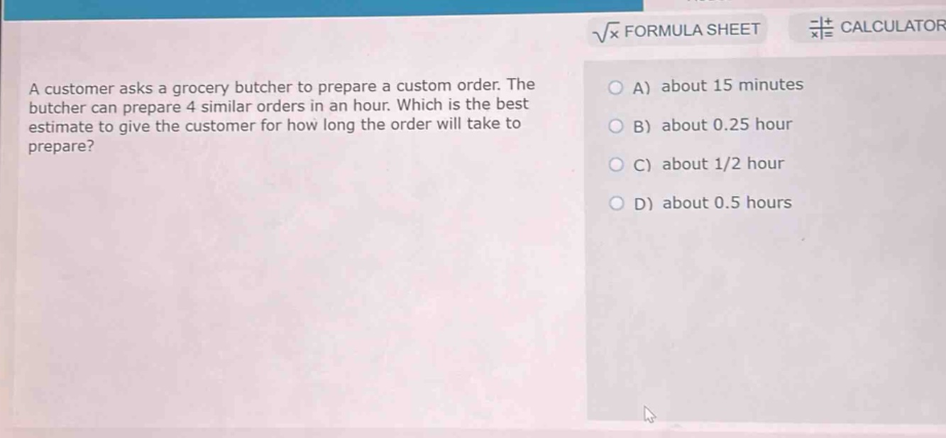 a customer asks a grocery butcher to prepare a custom order. the butcher can prepare 4 similar orders in an hour. which is the best estimate to give the customer for how long the order will take to prepare?\na) about 15 minutes\nb) about 0.25 hour\nc) about 1/2 hour\nd) about 0.5 hours
