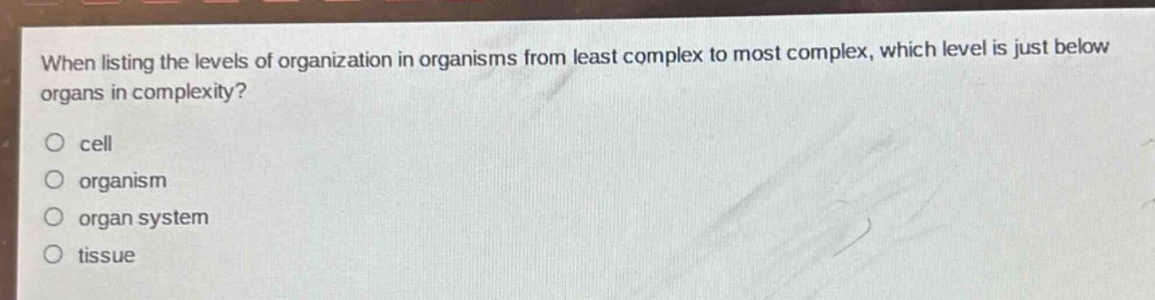 when listing the levels of organization in organisms from least complex to most complex, which level is just below organs in complexity?\ncell\norganism\norgan system\ntissue