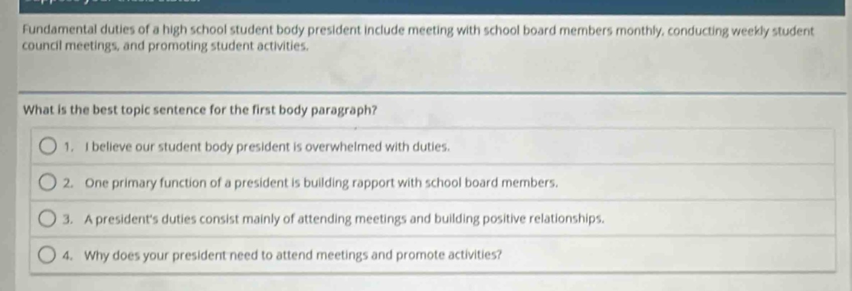 fundamental duties of a high school student body president include meeting with school board members monthly, conducting weekly student council meetings, and promoting student activities.\nwhat is the best topic sentence for the first body paragraph?\n1. i believe our student body president is overwhelmed with duties.\n2. one primary function of a president is building rapport with school board members.\n3. a presidents duties consist mainly of attending meetings and building positive relationships.\n4. why does your president need to attend meetings and promote activities?