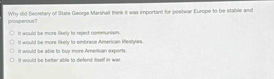 why did secretary of state george marshall think it was important for postwar europe to be stable and prosperous?\nit would be more likely to reject communism.\nit would be more likely to embrace american lifestyles.\nit would be able to buy more american exports.\nit would be better able to defend itself in war.
