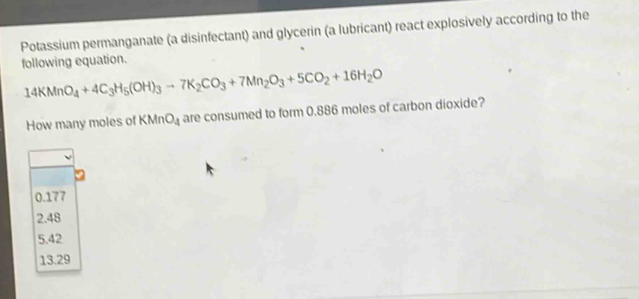 potassium permanganate (a disinfectant) and glycerin (a lubricant) react explosively according to the following equation.\n14kmno₄ + 4c₃h₅(oh)₃ → 7k₂co₃ + 7mn₂o₃ + 5co₂ + 16h₂o\nhow many moles of kmno₄ are consumed to form 0.886 moles of carbon dioxide?\n0.177\n2.48\n5.42\n13.29