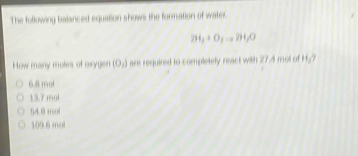the following balanced equation shows the formation of water.\n2h₂ + o₂ → 2h₂o\nhow many moles of oxygen (o₂) are required to completely react with 27.4 mol of h₂?\n6.8 mol\n13.7 mol\n54.8 mol\n109.6 mol